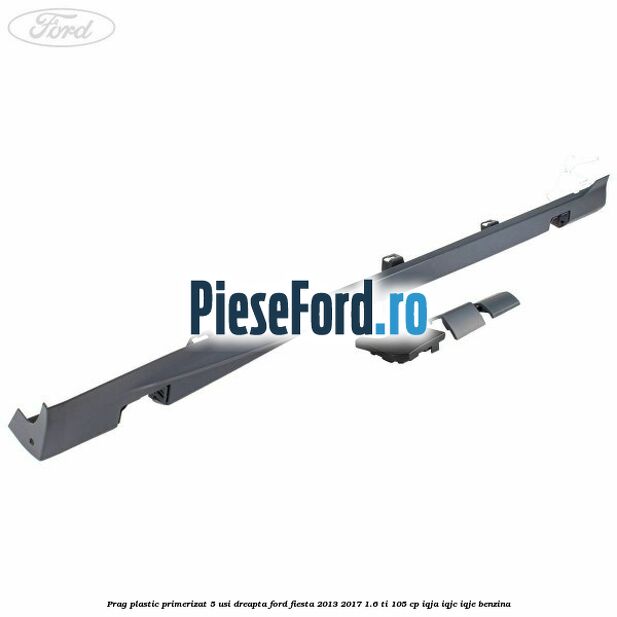 Prag plastic primerizat 5 usi dreapta Ford Fiesta 2013-2017 1.6 Ti 105 cp IQJA, IQJC, IQJE benzina