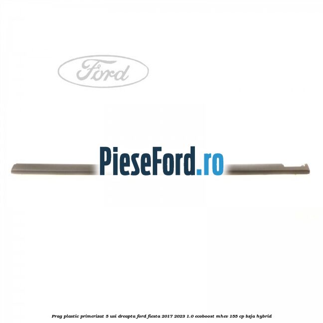 Prag plastic primerizat 5 usi dreapta Ford Fiesta 2017-2023 1.0 EcoBoost mHEV 155 cp BZJA Hybrid