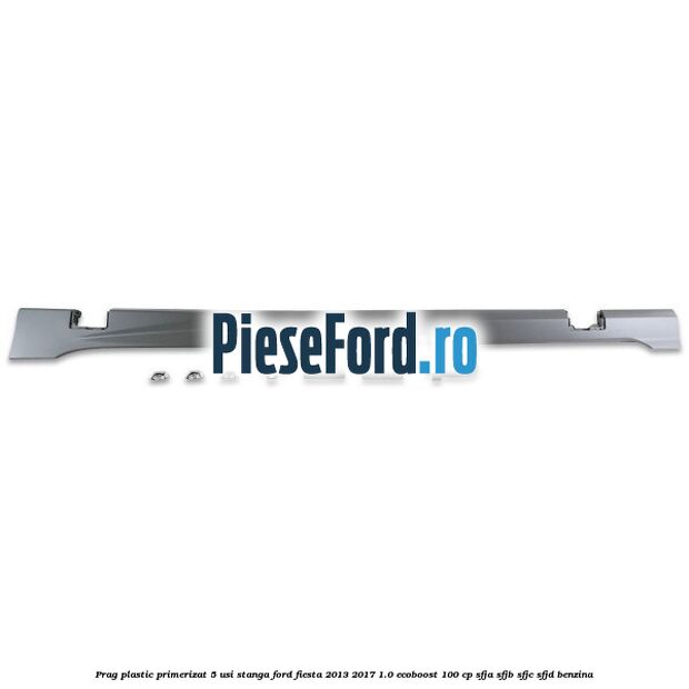 Prag plastic primerizat 5 usi stanga Ford Fiesta 2013-2017 1.0 EcoBoost 100 cp SFJA, SFJB, SFJC, SFJD benzina