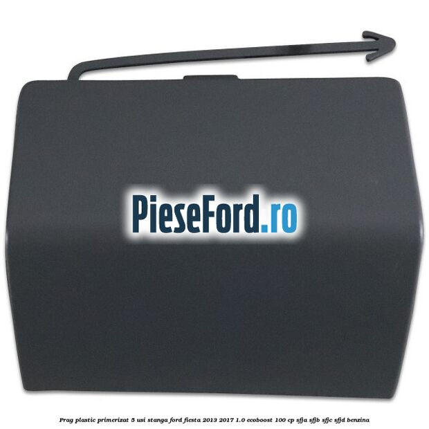 Prag plastic primerizat 5 usi stanga Ford Fiesta 2013-2017 1.0 EcoBoost 100 cp SFJA, SFJB, SFJC, SFJD benzina