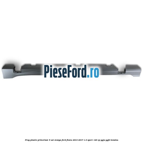 Prag plastic primerizat 5 usi stanga Ford Fiesta 2013-2017 1.0 Sport 140 cp YYJA, YYJB benzina