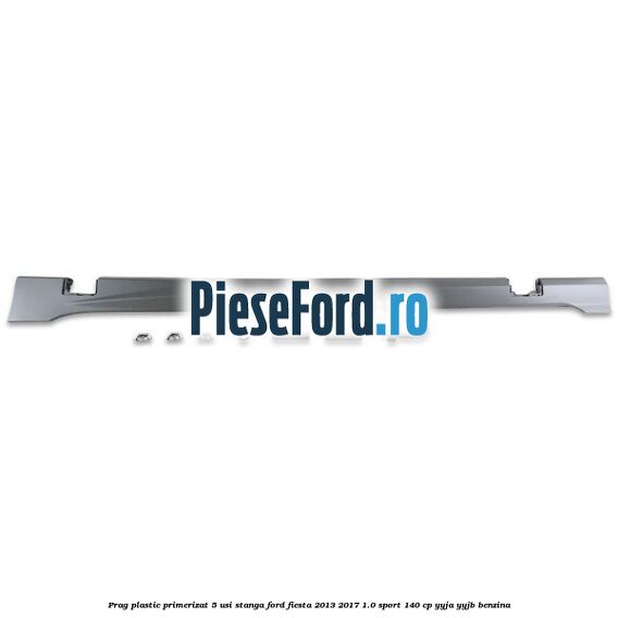 Prag plastic primerizat 5 usi stanga Ford Fiesta 2013-2017 1.0 Sport 140 cp YYJA, YYJB benzina