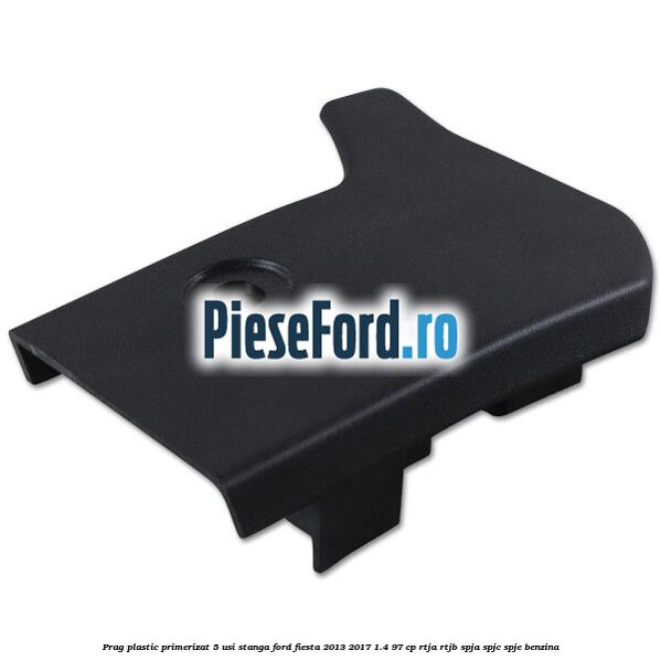Prag plastic primerizat 5 usi stanga Ford Fiesta 2013-2017 1.4 97 cp RTJA, RTJB, SPJA, SPJC, SPJE benzina