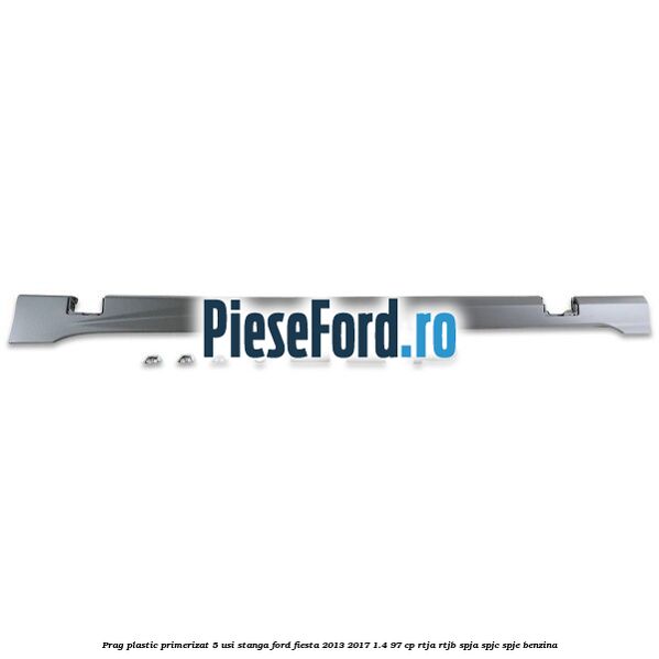 Prag plastic primerizat 5 usi stanga Ford Fiesta 2013-2017 1.4 97 cp RTJA, RTJB, SPJA, SPJC, SPJE benzina