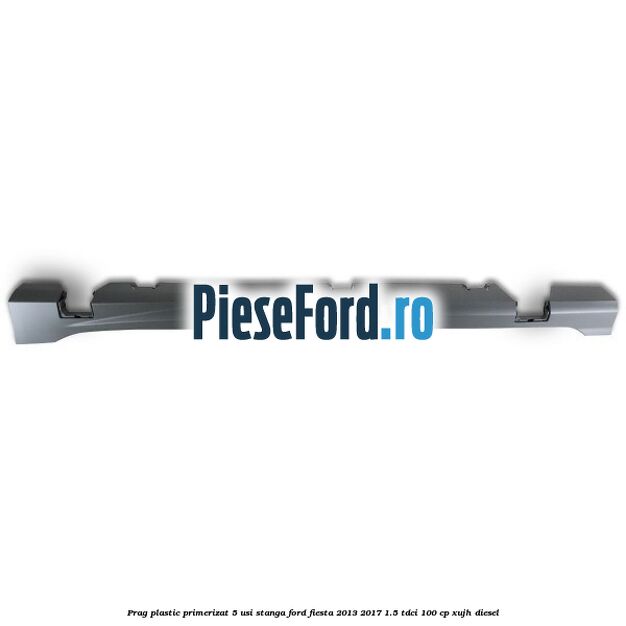 Prag plastic primerizat 5 usi stanga Ford Fiesta 2013-2017 1.5 TDCi 100 cp XUJH diesel
