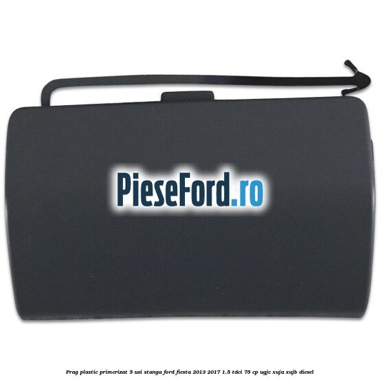 Prag plastic primerizat 5 usi stanga Ford Fiesta 2013-2017 1.5 TDCi 75 cp UGJC, XUJA, XUJB diesel