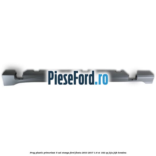 Prag plastic primerizat 5 usi stanga Ford Fiesta 2013-2017 1.6 ST 182 cp Prag plastic primerizat 5 usi stanga Ford Fiesta 2013-2017 1.6 ST 182 cp JTJA, JTJB benzina