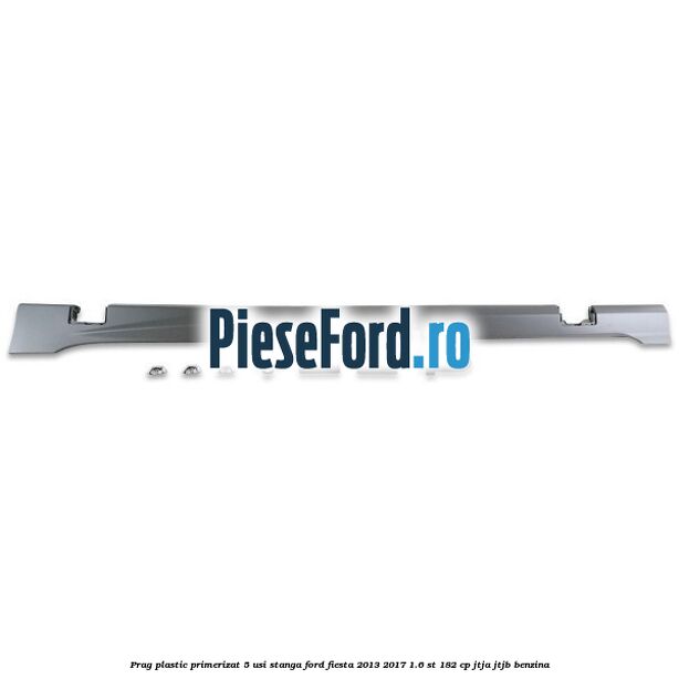 Prag plastic primerizat 5 usi stanga Ford Fiesta 2013-2017 1.6 ST 182 cp Prag plastic primerizat 5 usi stanga Ford Fiesta 2013-2017 1.6 ST 182 cp JTJA, JTJB benzina