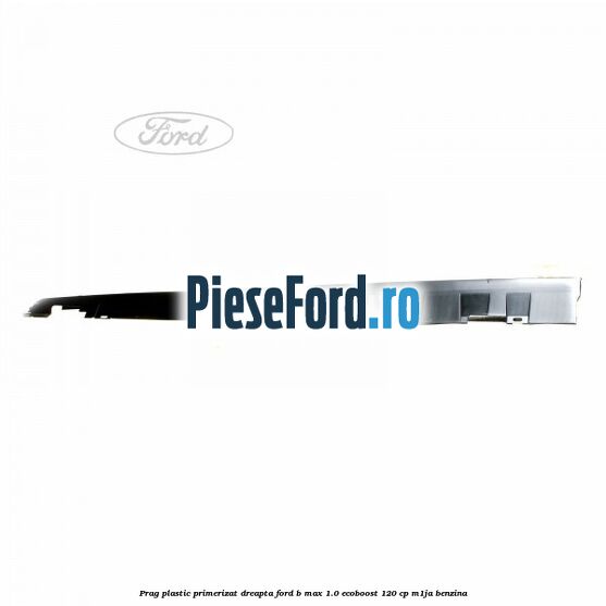 Prag plastic primerizat dreapta Ford B-Max 1.0 EcoBoost 120 cp M1JA benzina