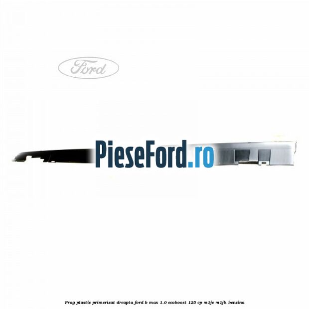 Prag plastic primerizat dreapta Ford B-Max 1.0 EcoBoost 125 cp M1JE, M1JH benzina