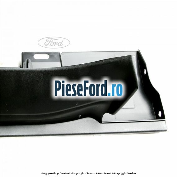 Prag plastic primerizat dreapta Ford B-Max 1.0 EcoBoost 140 cp YYJC benzina
