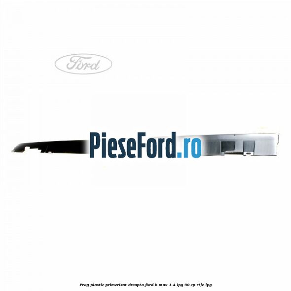 Prag plastic primerizat dreapta Ford B-Max 1.4 LPG 90 cp RTJC LPG