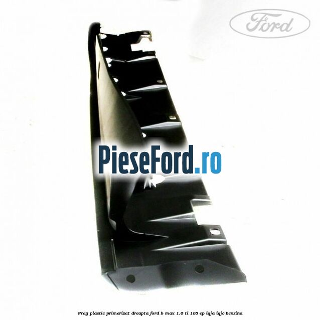 Prag plastic primerizat dreapta Ford B-Max 1.6 Ti 105 cp IQJA, IQJC benzina