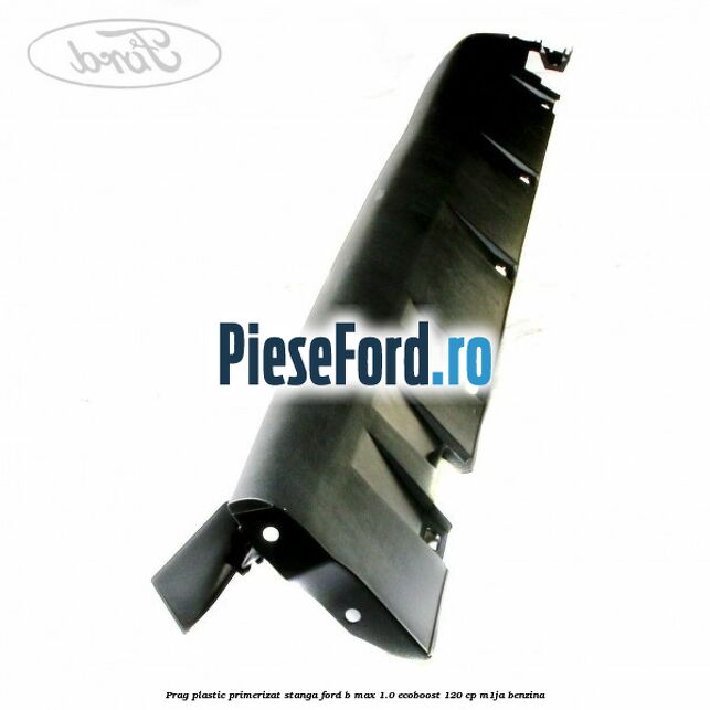 Prag plastic primerizat stanga Ford B-Max 1.0 EcoBoost 120 cp M1JA benzina