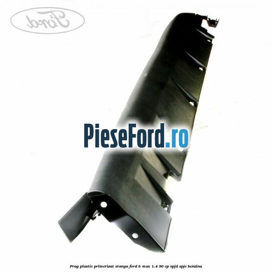 Prag plastic primerizat stanga Ford B-Max 1.4 90 cp SPJD, SPJE benzina