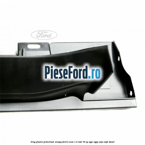 Prag plastic primerizat stanga Ford B-Max 1.5 TDCi 75 cp Prag plastic primerizat stanga Ford B-Max 1.5 TDCi 75 cp UGJC, UGJG, XUJA, XUJB diesel