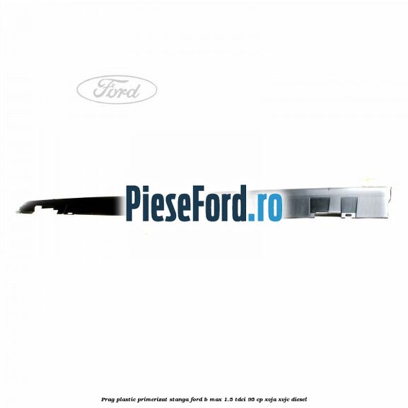 Prag plastic primerizat stanga Ford B-Max 1.5 TDCi 95 cp XVJA, XVJC diesel