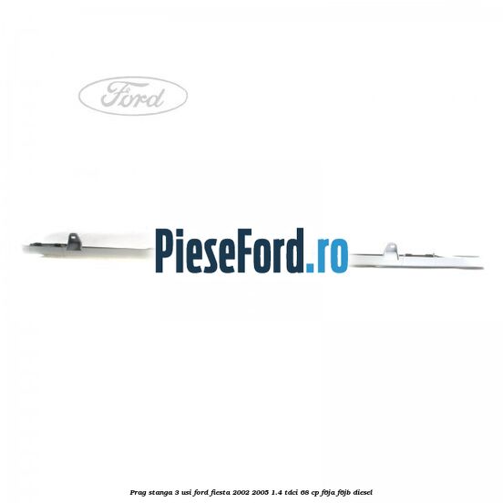 Prag stanga 3 usi Ford Fiesta 2002-2005 1.4 TDCi 68 cp F6JA, F6JB diesel