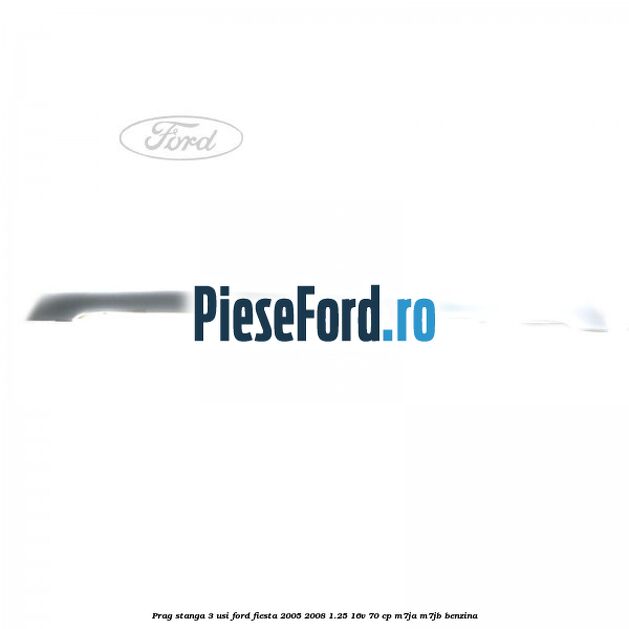 Prag stanga 3 usi Ford Fiesta 2005-2008 1.25 16V 70 cp M7JA, M7JB benzina