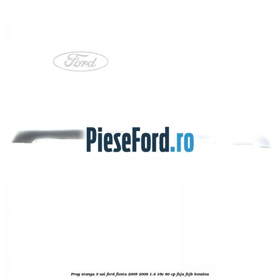 Prag stanga 3 usi Ford Fiesta 2005-2008 1.4 16V 80 cp Prag stanga 3 usi Ford Fiesta 2005-2008 1.4 16V 80 cp FXJA, FXJB benzina