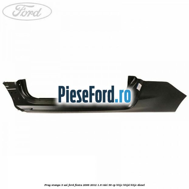 Prag stanga 3 usi Ford Fiesta 2008-2012 1.6 TDCi 90 cp HHJC, HHJD, HHJE diesel