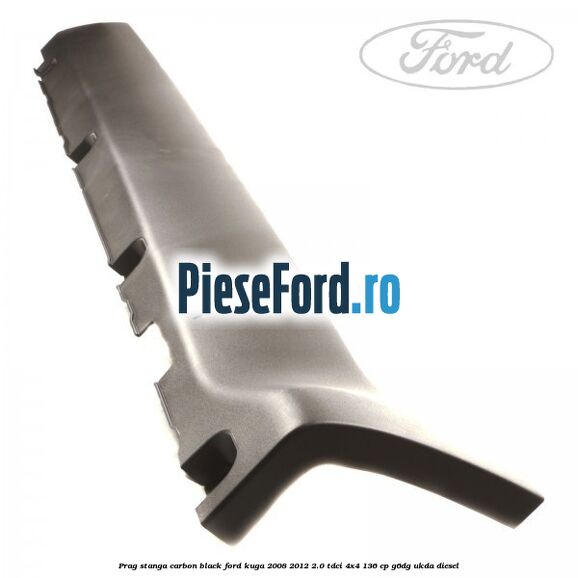 Prag stanga carbon black Ford Kuga 2008-2012 2.0 TDCi 4x4 136 cp Prag stanga carbon black Ford Kuga 2008-2012 2.0 TDCi 4x4 136 cp G6DG, UKDA diesel