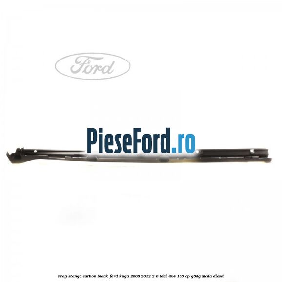 Prag stanga carbon black Ford Kuga 2008-2012 2.0 TDCi 4x4 136 cp Prag stanga carbon black Ford Kuga 2008-2012 2.0 TDCi 4x4 136 cp G6DG, UKDA diesel