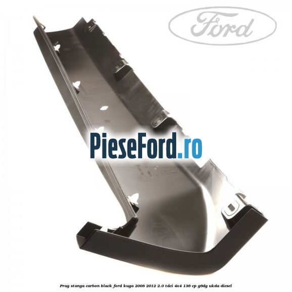 Prag stanga carbon black Ford Kuga 2008-2012 2.0 TDCi 4x4 136 cp Prag stanga carbon black Ford Kuga 2008-2012 2.0 TDCi 4x4 136 cp G6DG, UKDA diesel