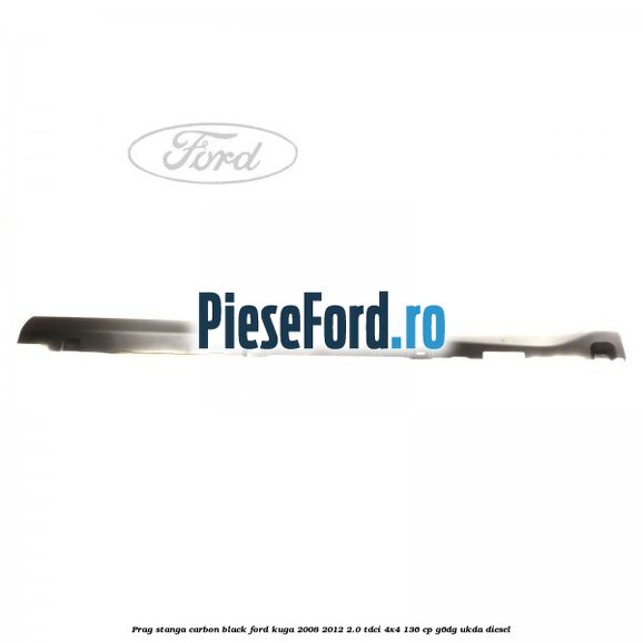 Prag stanga carbon black Ford Kuga 2008-2012 2.0 TDCi 4x4 136 cp Prag stanga carbon black Ford Kuga 2008-2012 2.0 TDCi 4x4 136 cp G6DG, UKDA diesel
