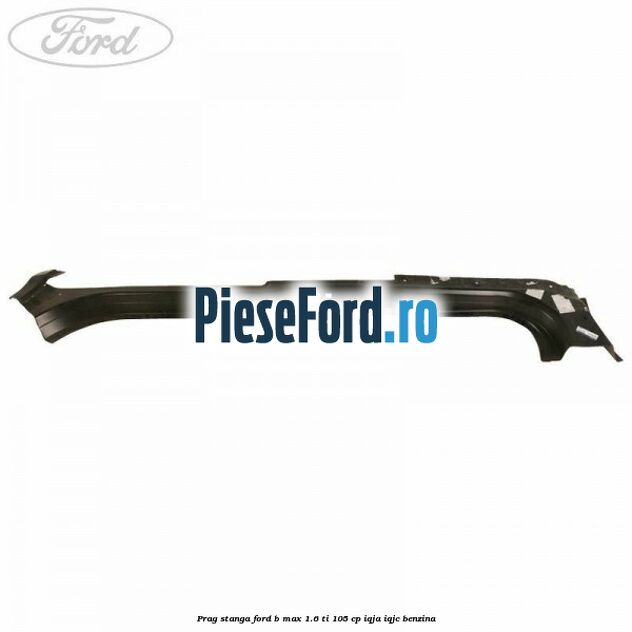 Prag stanga Ford B-Max 1.6 Ti 105 cp IQJA, IQJC benzina