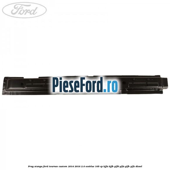 Prag stanga Ford Tourneo Custom 2014-2018 2.0 EcoBlue 105 cp BJFA, BJFB, YLF6, YLFA, YLFB, YLFS diesel
