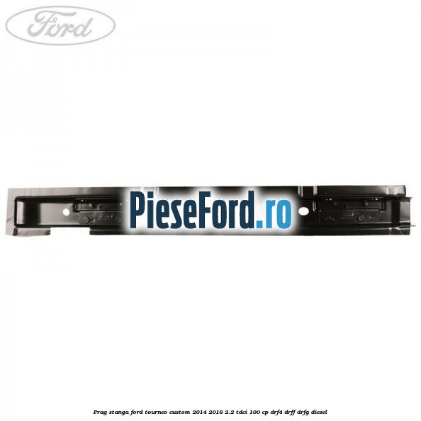 Prag stanga Ford Tourneo Custom 2014-2018 2.2 TDCi 100 cp DRF4, DRFF, DRFG diesel