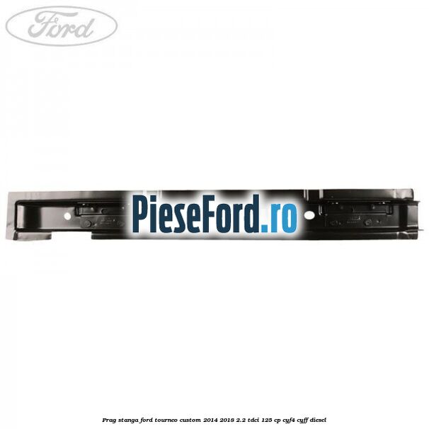 Prag stanga Ford Tourneo Custom 2014-2018 2.2 TDCi 125 cp CYF4, CYFF diesel