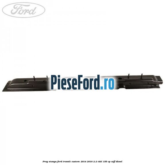 Prag stanga Ford Transit Custom 2014-2018 2.2 TDCi 155 cp CVFF diesel