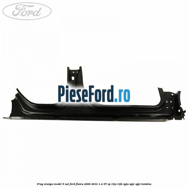 Prag stanga model 5 usi Ford Fiesta 2008-2012 1.4 97 cp RTJA, RTJB, SPJA, SPJC, SPJE benzina