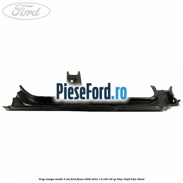 Prag stanga model 5 usi Ford Fiesta 2008-2012 1.6 TDCi 90 cp HHJC, HHJD, HHJE diesel