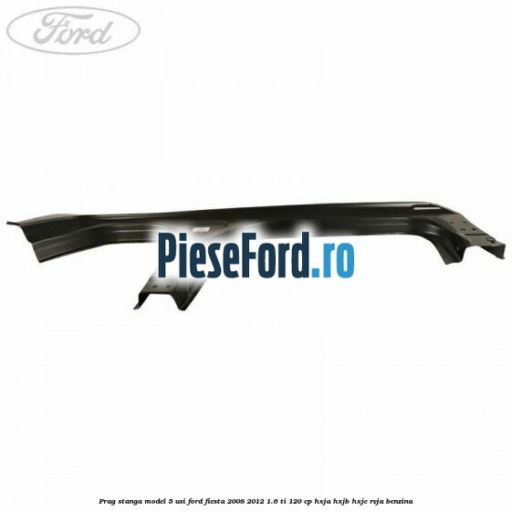 Prag stanga model 5 usi Ford Fiesta 2008-2012 1.6 Ti 120 cp Prag stanga model 5 usi Ford Fiesta 2008-2012 1.6 Ti 120 cp HXJA, HXJB, HXJE, RVJA benzina