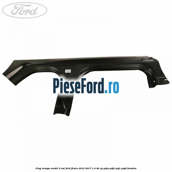 Prag stanga model 5 usi Ford Fiesta 2013-2017 1.0 80 cp P4JA, P4JB, P4JC, P4JD benzina