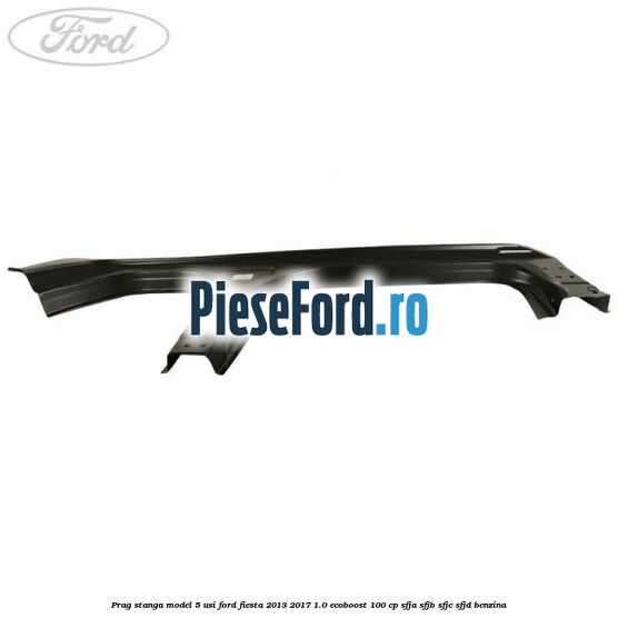 Prag stanga model 5 usi Ford Fiesta 2013-2017 1.0 EcoBoost 100 cp SFJA, SFJB, SFJC, SFJD benzina