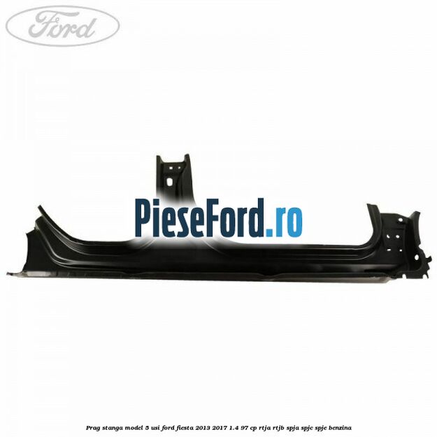 Prag stanga model 5 usi Ford Fiesta 2013-2017 1.4 97 cp RTJA, RTJB, SPJA, SPJC, SPJE benzina