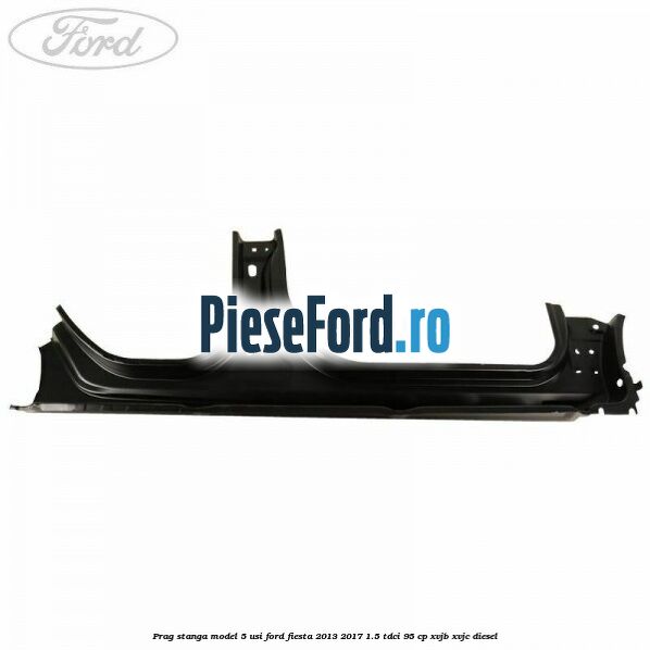 Prag stanga model 5 usi Ford Fiesta 2013-2017 1.5 TDCi 95 cp XVJB, XVJC diesel
