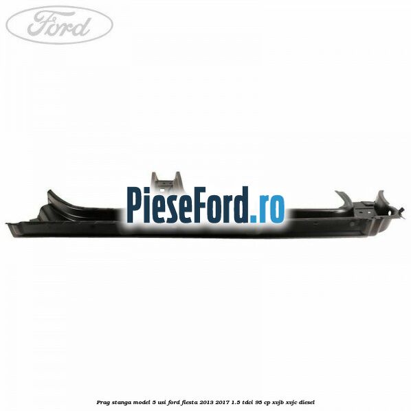 Prag stanga model 5 usi Ford Fiesta 2013-2017 1.5 TDCi 95 cp XVJB, XVJC diesel