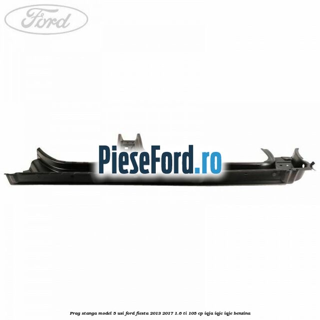Prag stanga model 5 usi Ford Fiesta 2013-2017 1.6 Ti 105 cp IQJA, IQJC, IQJE benzina