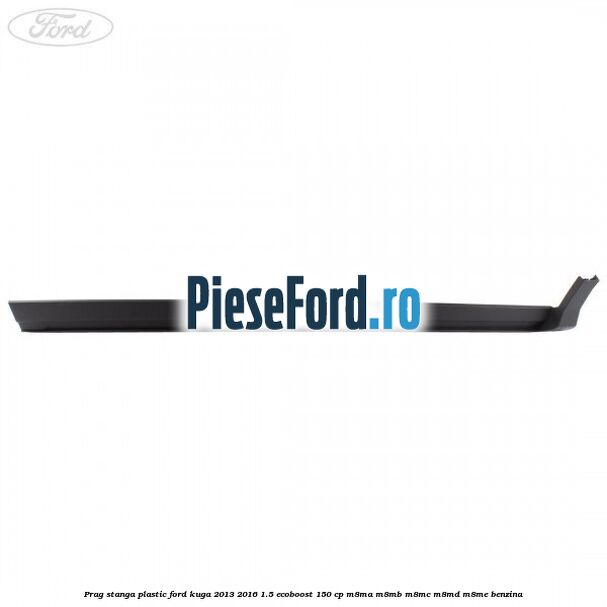 Prag stanga plastic Ford Kuga 2013-2016 1.5 EcoBoost 150 cp Prag stanga plastic Ford Kuga 2013-2016 1.5 EcoBoost 150 cp M8MA, M8MB, M8MC, M8MD, M8ME benzina