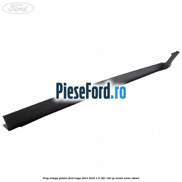 Prag stanga plastic Ford Kuga 2013-2016 1.5 TDCi 120 cp Prag stanga plastic Ford Kuga 2013-2016 1.5 TDCi 120 cp XWMB, XWMC diesel