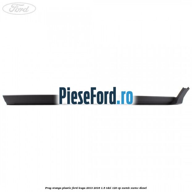 Prag stanga plastic Ford Kuga 2013-2016 1.5 TDCi 120 cp Prag stanga plastic Ford Kuga 2013-2016 1.5 TDCi 120 cp XWMB, XWMC diesel