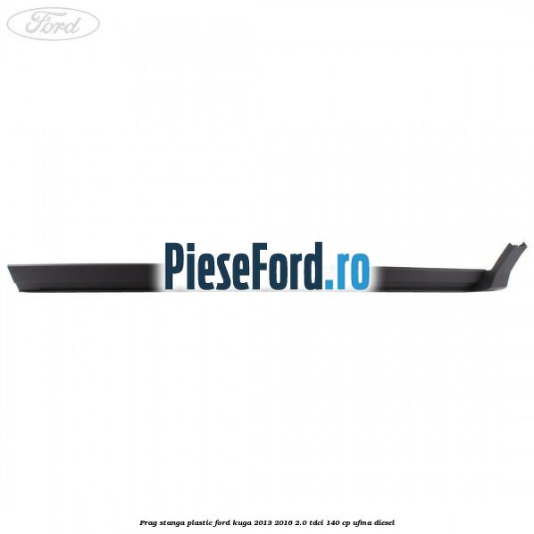 Prag stanga plastic Ford Kuga 2013-2016 2.0 TDCi 140 cp UFMA diesel