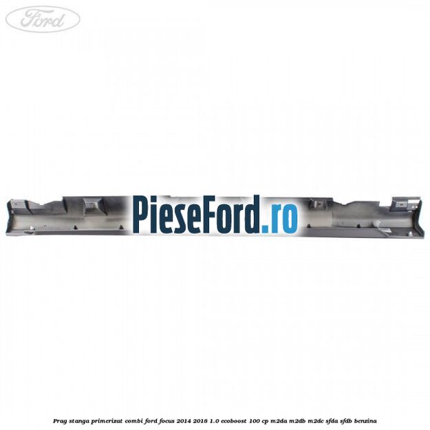 Prag stanga primerizat combi Ford Focus 2014-2018 1.0 EcoBoost 100 cp Prag stanga primerizat combi Ford Focus 2014-2018 1.0 EcoBoost 100 cp M2DA, M2DB, M2DC, SFDA, SFDB benzina