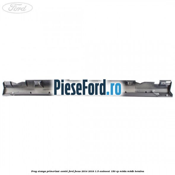 Prag stanga primerizat combi Ford Focus 2014-2018 1.5 EcoBoost 150 cp Prag stanga primerizat combi Ford Focus 2014-2018 1.5 EcoBoost 150 cp M8DA, M8DB benzina