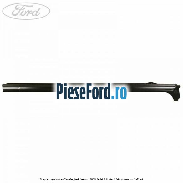 Prag stanga usa culisanta Ford Transit 2006-2014 2.2 TDCi 136 cp USRA, USRB diesel
